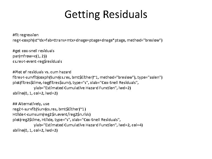 Getting Residuals #fit regression reg<-coxph(st~dx+fab+ttrans+mtx+dnage+ptage+dnage*ptage, method="breslow") #get cox-snell residuals par(mfrow=c(1, 2)) cs. res<-event-reg$residuals #Plot