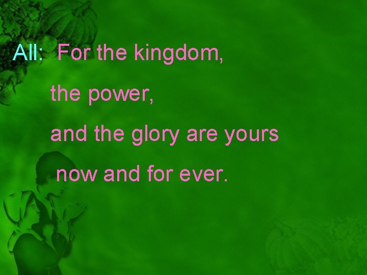 All: For the kingdom, the power, and the glory are yours now and for