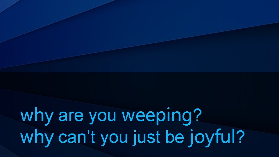 why are you weeping? why can’t you just be joyful? 