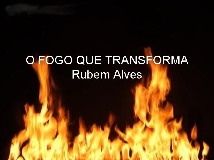 O FOGO QUE TRANSFORMA Rubem Alves 