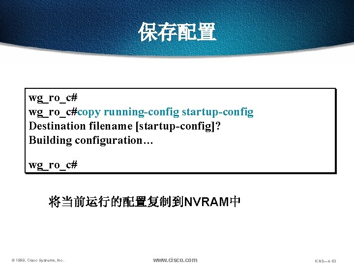 保存配置 wg_ro_c#copy running-config startup-config Destination filename [startup-config]? Building configuration… wg_ro_c# 将当前运行的配置复制到NVRAM中 © 1999, Cisco