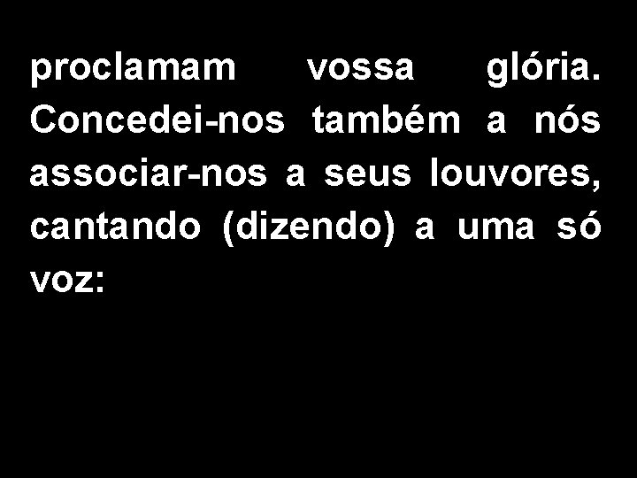 proclamam vossa glória. Concedei-nos também a nós associar-nos a seus louvores, cantando (dizendo) a