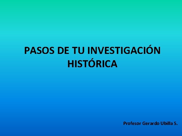 PASOS DE TU INVESTIGACIÓN HISTÓRICA Profesor Gerardo Ubilla S. 