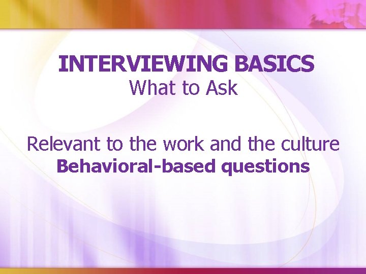 INTERVIEWING BASICS What to Ask Relevant to the work and the culture Behavioral-based questions