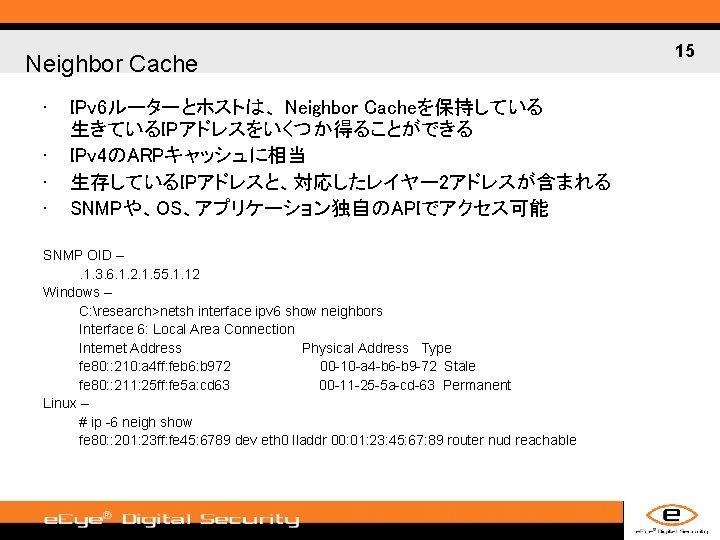 Neighbor Cache • • IPv 6ルーターとホストは、 Neighbor Cacheを保持している 生きているIPアドレスをいくつか得ることができる IPv 4のARPキャッシュに相当 生存しているIPアドレスと、対応したレイヤー 2アドレスが含まれる SNMPや、OS、アプリケーション独自のAPIでアクセス可能