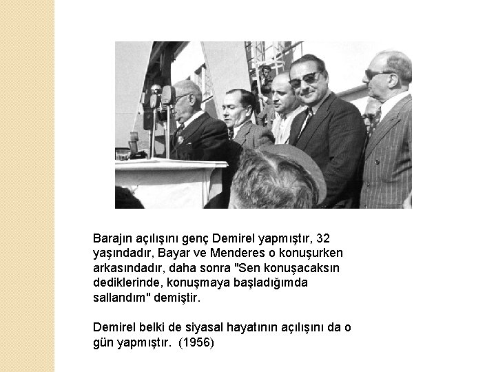 Barajın açılışını genç Demirel yapmıştır, 32 yaşındadır, Bayar ve Menderes o konuşurken arkasındadır, daha