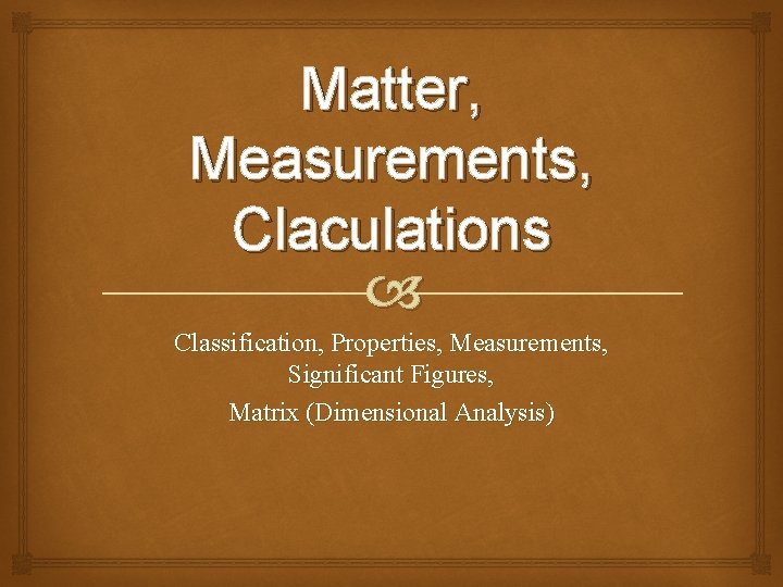 Matter, Measurements, Claculations Classification, Properties, Measurements, Significant Figures, Matrix (Dimensional Analysis) 