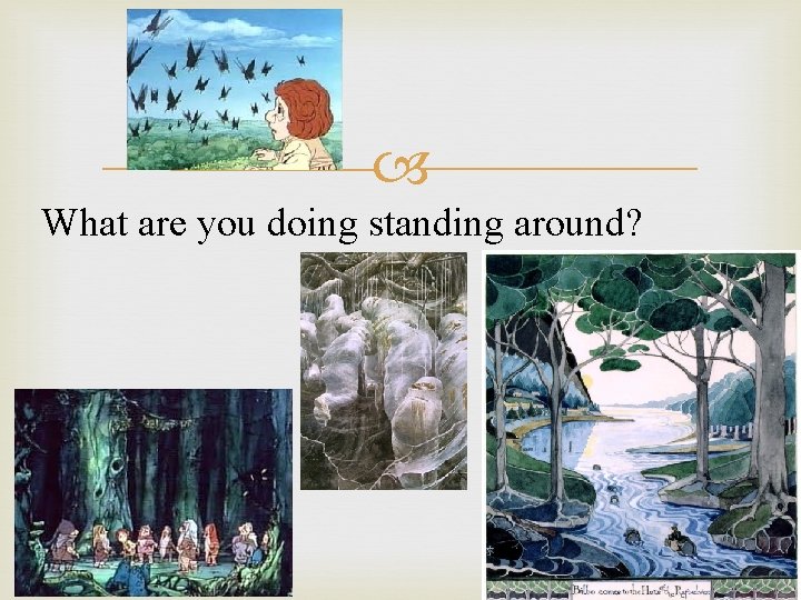  What are you doing standing around? 