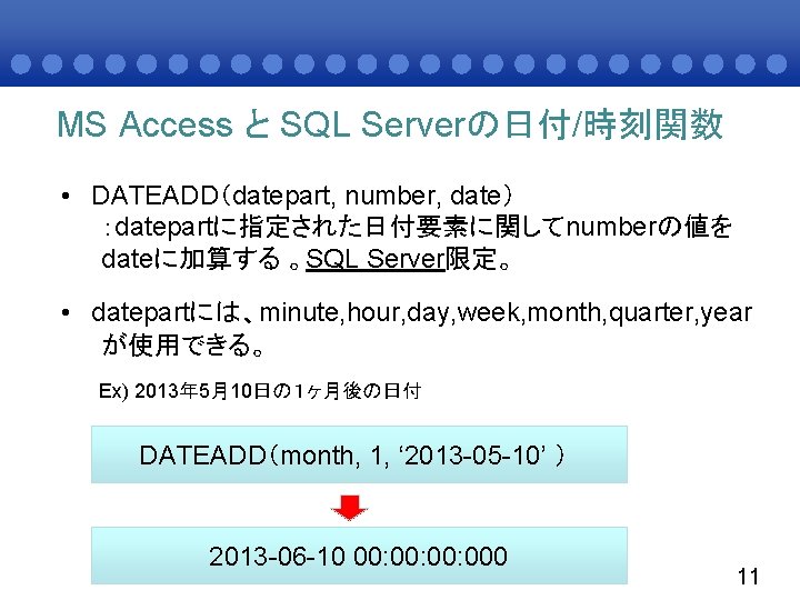 MS Access と SQL Serverの日付/時刻関数 • DATEADD（datepart, number, date） ：datepartに指定された日付要素に関してnumberの値を dateに加算する 。SQL Server限定。 •