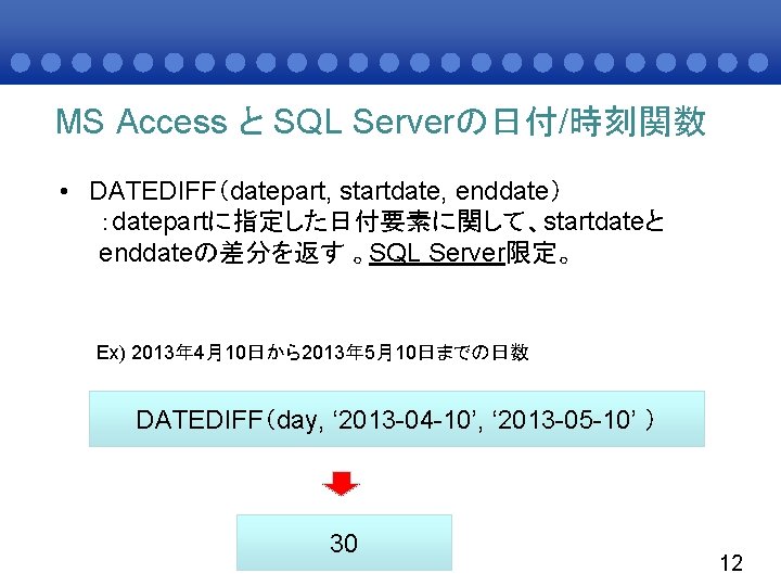 MS Access と SQL Serverの日付/時刻関数 • DATEDIFF（datepart, startdate, enddate） ：datepartに指定した日付要素に関して、startdateと enddateの差分を返す 。SQL Server限定。 Ex)