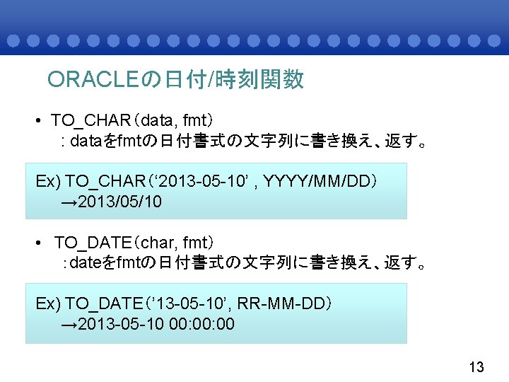 ORACLEの日付/時刻関数 • TO_CHAR（data, fmt） : dataをfmtの日付書式の文字列に書き換え、返す。 Ex) TO_CHAR（‘ 2013 -05 -10’ , YYYY/MM/DD） →