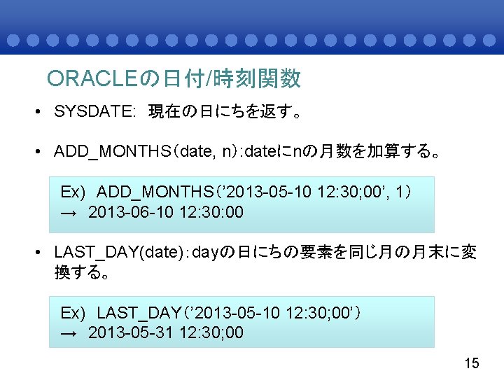 ORACLEの日付/時刻関数 • SYSDATE: 現在の日にちを返す。 • ADD_MONTHS（date, n）: dateにnの月数を加算する。 Ex) ADD_MONTHS（’ 2013 -05 -10 12: