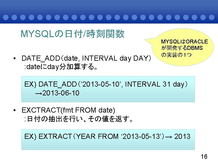 MYSQLの日付/時刻関数 • DATE_ADD（date, INTERVAL day DAY） : dateにday分加算する。 MYSQLはORACLE が開発するDBMS の実装の１つ EX) DATE_ADD（’ 2013
