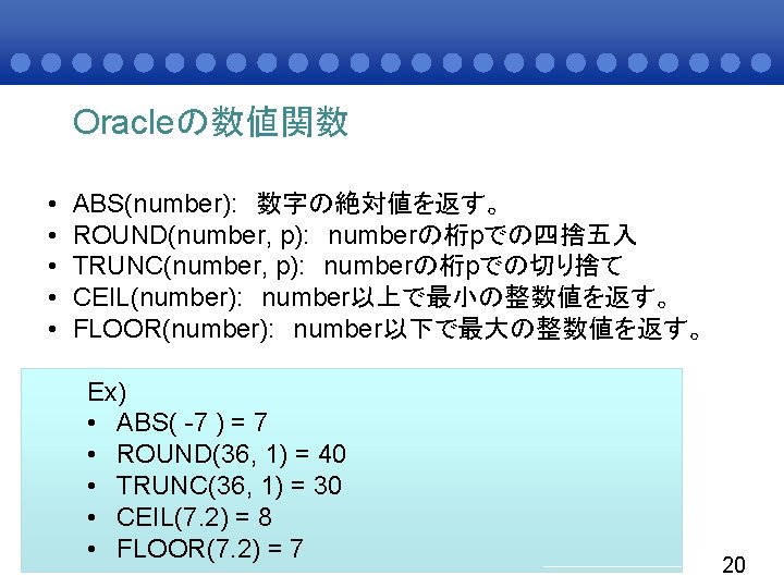 Oracleの数値関数 • • • ABS(number): 数字の絶対値を返す。 ROUND(number, p): numberの桁pでの四捨五入 TRUNC(number, p): numberの桁pでの切り捨て CEIL(number): number以上で最小の整数値を返す。