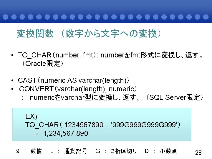 変換関数 （数字から文字への変換） • TO_CHAR（number, fmt）: numberをfmt形式に変換し、返す。 （Oracle限定） • CAST（numeric AS varchar(length)） • CONVERT（varchar(length), numeric）