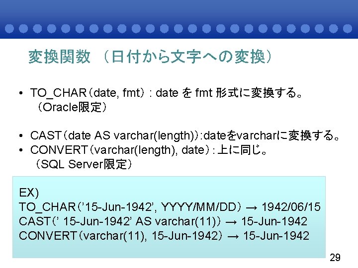 変換関数 （日付から文字への変換） • TO_CHAR（date, fmt） : date を fmt 形式に変換する。 （Oracle限定） • CAST（date AS