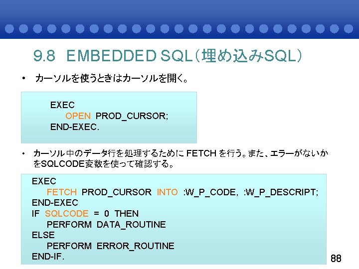 9. 8 EMBEDDED SQL（埋め込みSQL） • カーソルを使うときはカーソルを開く。 EXEC OPEN PROD_CURSOR; END-EXEC. • カーソル中のデータ行を処理するために FETCH を行う。また、エラーがないか