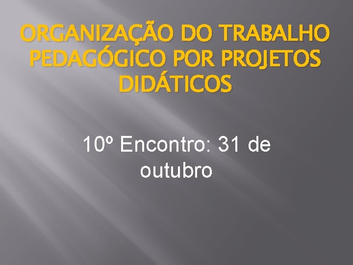 ORGANIZAÇÃO DO TRABALHO PEDAGÓGICO POR PROJETOS DIDÁTICOS 10º Encontro: 31 de outubro 