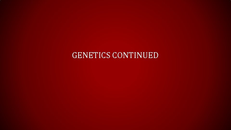 GENETICS CONTINUED 