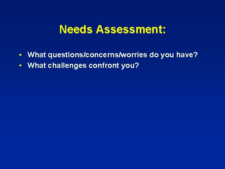 Needs Assessment: • What questions/concerns/worries do you have? • What challenges confront you? 