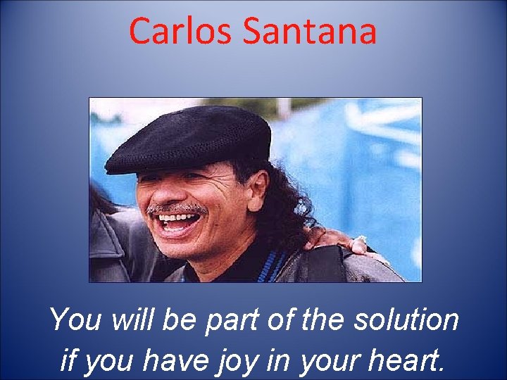 Carlos Santana You will be part of the solution if you have joy in