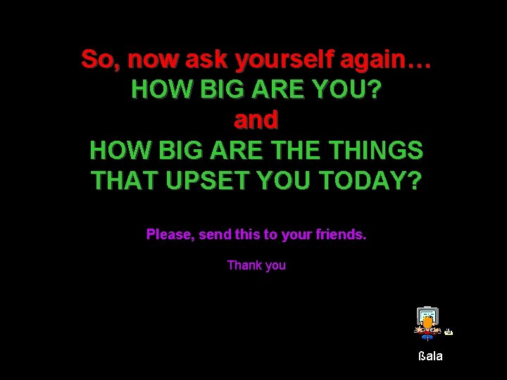 So, now ask yourself again… HOW BIG ARE YOU? and HOW BIG ARE THINGS