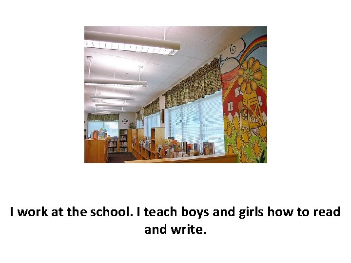I work at the school. I teach boys and girls how to read and
