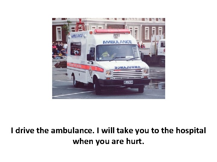 I drive the ambulance. I will take you to the hospital when you are