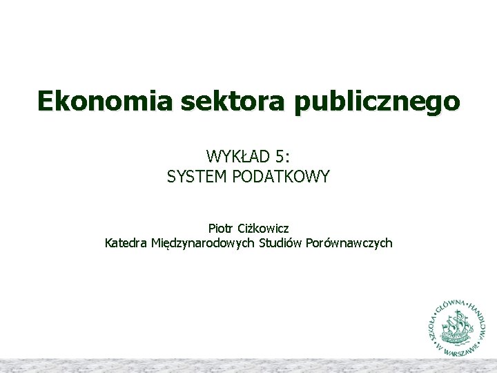 Ekonomia sektora publicznego WYKŁAD 5: SYSTEM PODATKOWY Piotr Ciżkowicz Katedra Międzynarodowych Studiów Porównawczych 