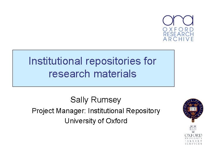 Institutional repositories for research materials Sally Rumsey Project Manager: Institutional Repository University of Oxford