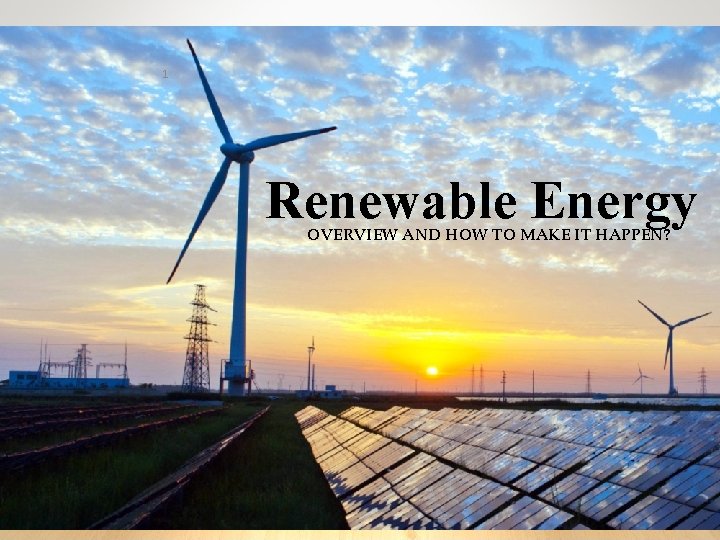 1 Renewable Energy OVERVIEW AND HOW TO MAKE IT HAPPEN? 