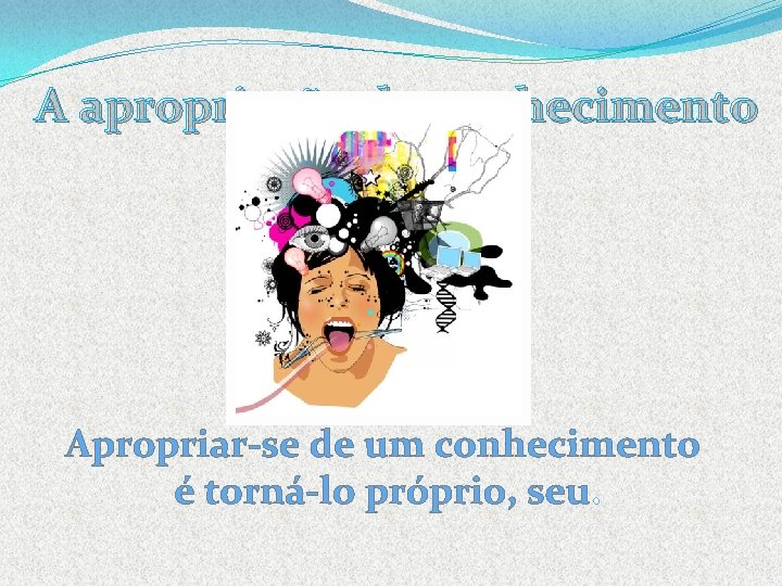 A apropriação do conhecimento Apropriar-se de um conhecimento é torná-lo próprio, seu. 