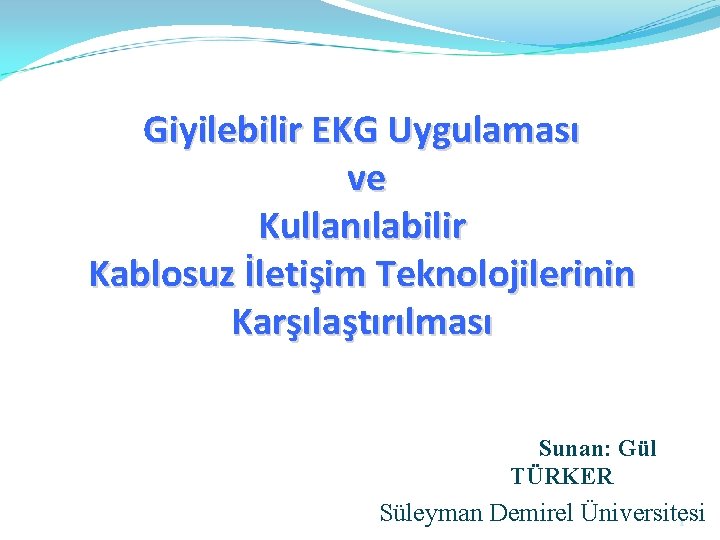 Giyilebilir EKG Uygulaması ve Kullanılabilir Kablosuz İletişim Teknolojilerinin Karşılaştırılması Sunan: Gül TÜRKER Süleyman Demirel