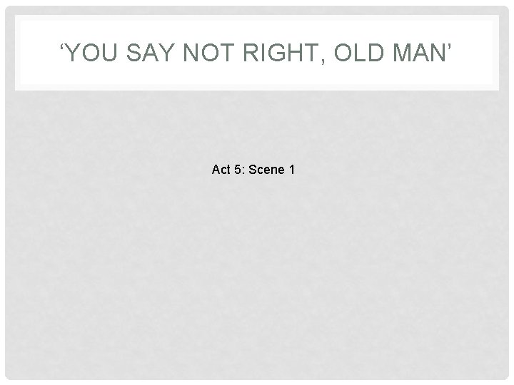 ‘YOU SAY NOT RIGHT, OLD MAN’ Act 5: Scene 1 