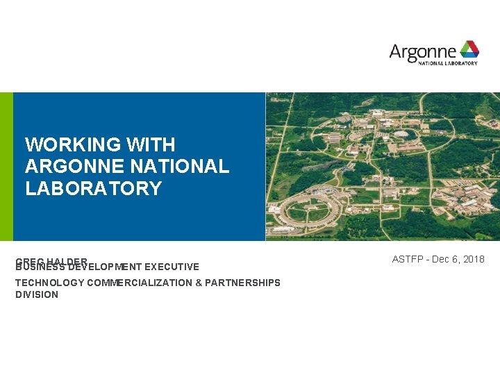 WORKING WITH ARGONNE NATIONAL LABORATORY GREG HALDER BUSINESS DEVELOPMENT EXECUTIVE TECHNOLOGY COMMERCIALIZATION & PARTNERSHIPS