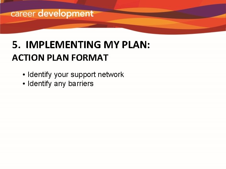 5. IMPLEMENTING MY PLAN: ACTION PLAN FORMAT • Identify your support network • Identify