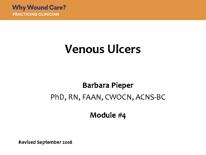 Venous Ulcers Barbara Pieper Ph. D, RN, FAAN, CWOCN, ACNS-BC Module #4 Revised September