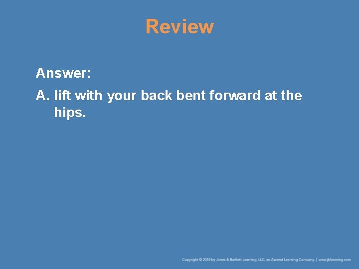 Review Answer: A. lift with your back bent forward at the hips. Review Answer: A. lift with your back bent forward at the hips.