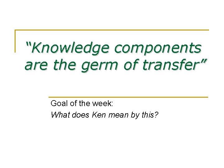 “Knowledge components are the germ of transfer” Goal of the week: What does Ken