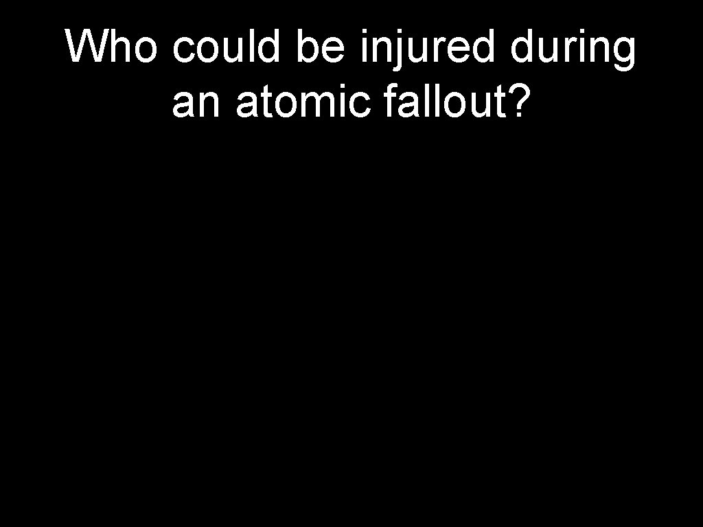 Who could be injured during an atomic fallout? 