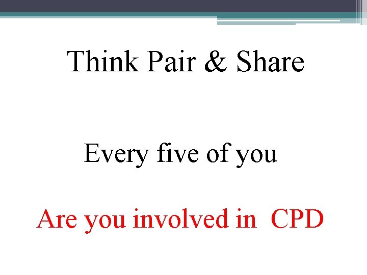 Think Pair & Share Every five of you Are you involved in CPD 
