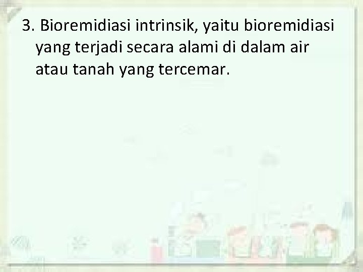 3. Bioremidiasi intrinsik, yaitu bioremidiasi yang terjadi secara alami di dalam air atau tanah