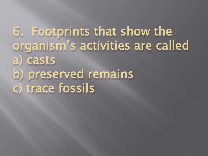 6. Footprints that show the organism’s activities are called a) casts b) preserved remains