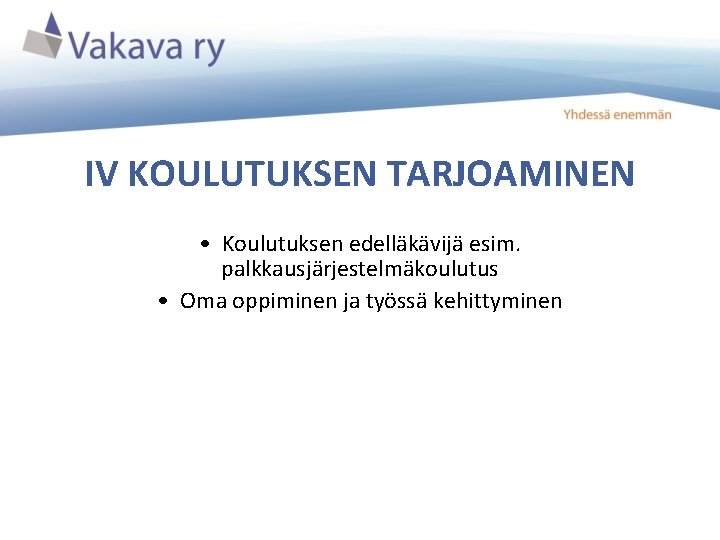 IV KOULUTUKSEN TARJOAMINEN • Koulutuksen edelläkävijä esim. palkkausjärjestelmäkoulutus • Oma oppiminen ja työssä kehittyminen