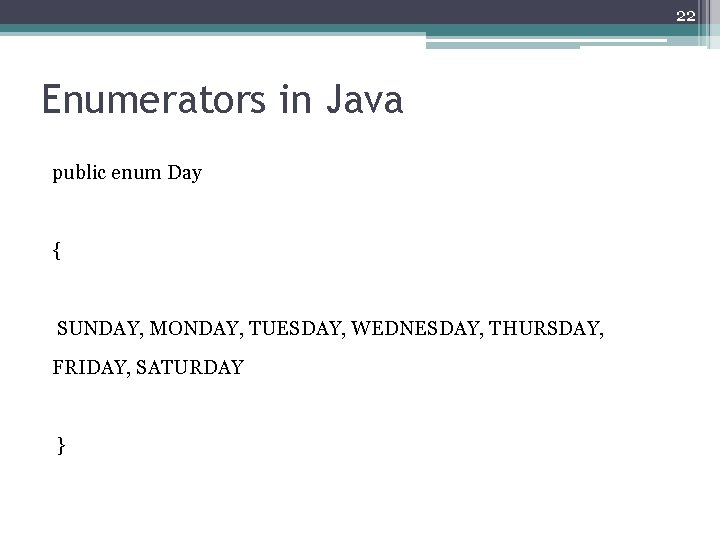 22 Enumerators in Java public enum Day { SUNDAY, MONDAY, TUESDAY, WEDNESDAY, THURSDAY, FRIDAY,