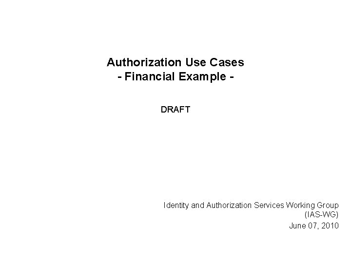 Authorization Use Cases - Financial Example DRAFT Identity and Authorization Services Working Group (IAS-WG) Authorization Use Cases - Financial Example DRAFT Identity and Authorization Services Working Group (IAS-WG)
