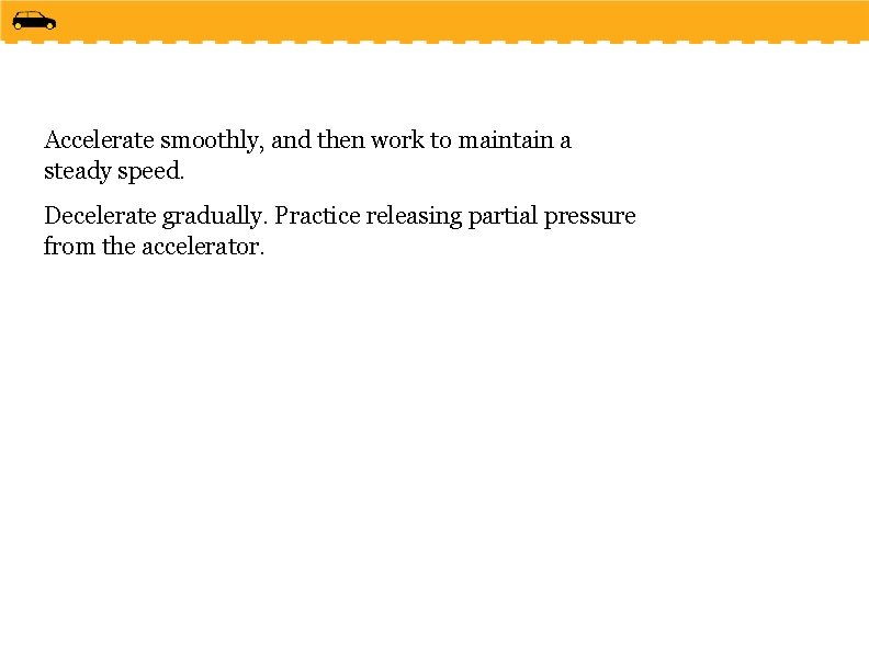 Accelerate smoothly, and then work to maintain a steady speed. Decelerate gradually. Practice releasing