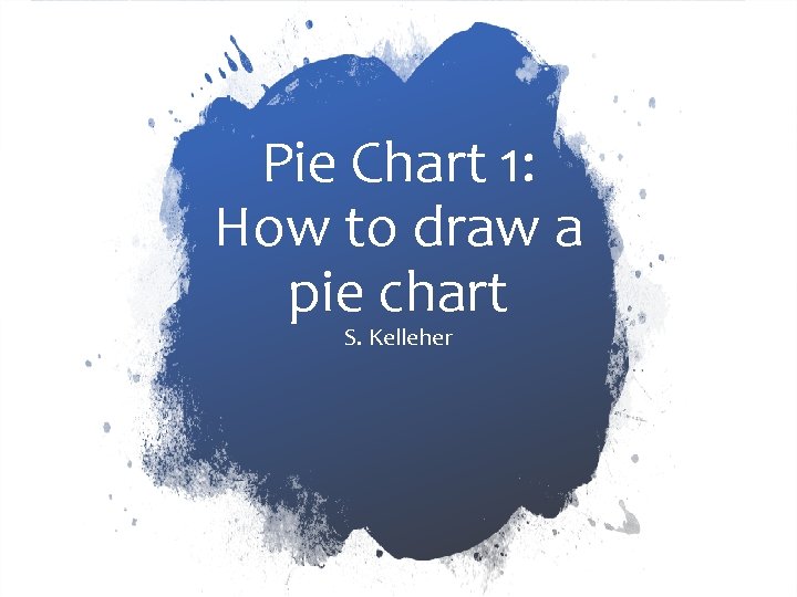 Pie Chart 1: How to draw a pie chart S. Kelleher 