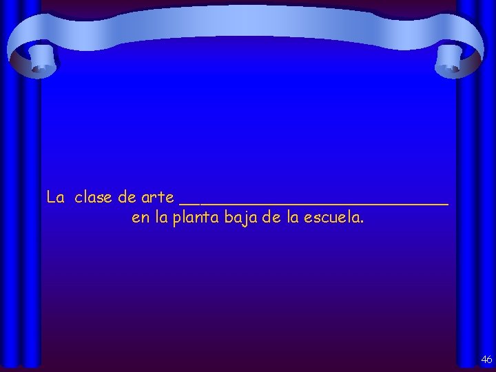 La clase de arte _____________ en la planta baja de la escuela. 46 