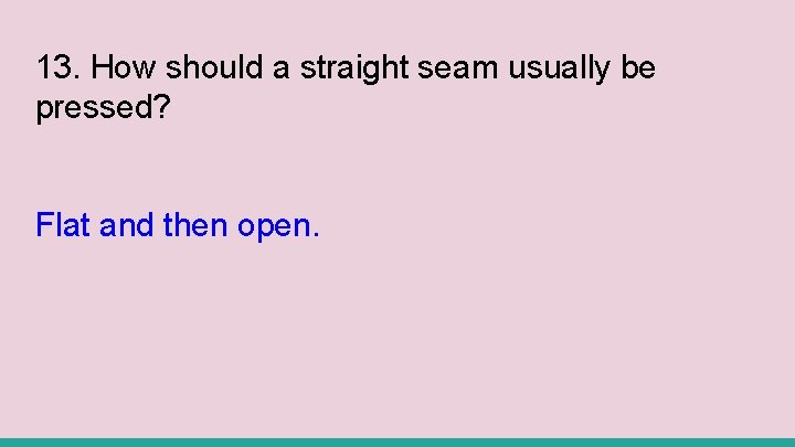 13. How should a straight seam usually be pressed? Flat and then open. 